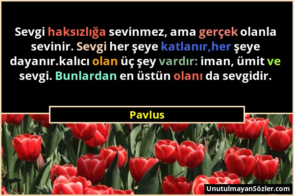 Pavlus - Sevgi haksızlığa sevinmez, ama gerçek olanla sevinir. Sevgi her şeye katlanır,her şeye dayanır.kalıcı olan üç şey vardır: iman, ümit ve sevgi...