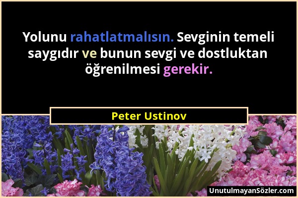 Peter Ustinov - Yolunu rahatlatmalısın. Sevginin temeli saygıdır ve bunun sevgi ve dostluktan öğrenilmesi gerekir....