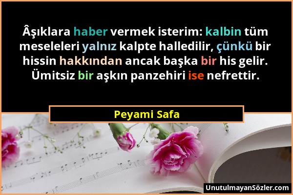 Peyami Safa - Âşıklara haber vermek isterim: kalbin tüm meseleleri yalnız kalpte halledilir, çünkü bir hissin hakkından ancak başka bir his gelir. Ümi...