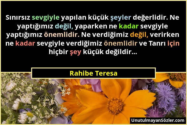 Rahibe Teresa - Sınırsız sevgiyle yapılan küçük şeyler değerlidir. Ne yaptığımız değil, yaparken ne kadar sevgiyle yaptığımız önemlidir. Ne verdiğimiz...