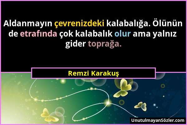 Remzi Karakuş - Aldanmayın çevrenizdeki kalabalığa. Ölünün de etrafında çok kalabalık olur ama yalnız gider toprağa....