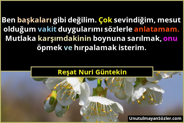 Reşat Nuri Güntekin - Ben başkaları gibi değilim. Çok sevindiğim, mesut olduğum vakit duygularımı sözlerle anlatamam. Mutlaka karşımdakinin boynuna sa...