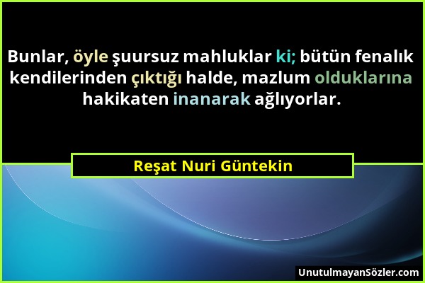 Reşat Nuri Güntekin - Bunlar, öyle şuursuz mahluklar ki; bütün fenalık kendilerinden çıktığı halde, mazlum olduklarına hakikaten inanarak ağlıyorlar....