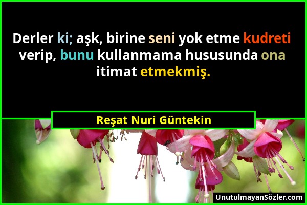 Reşat Nuri Güntekin - Derler ki; aşk, birine seni yok etme kudreti verip, bunu kullanmama hususunda ona itimat etmekmiş....