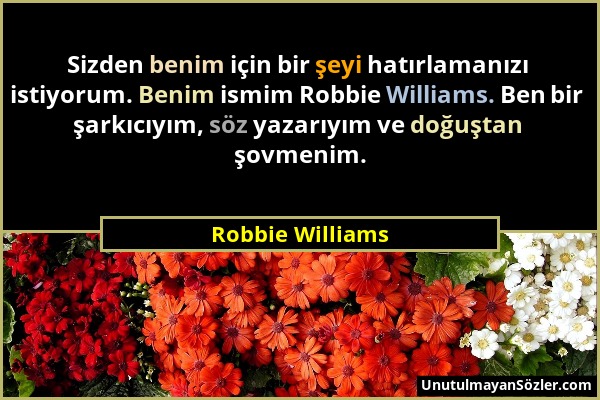 Robbie Williams - Sizden benim için bir şeyi hatırlamanızı istiyorum. Benim ismim Robbie Williams. Ben bir şarkıcıyım, söz yazarıyım ve doğuştan şovme...