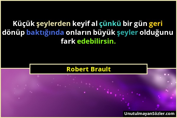 Robert Brault - Küçük şeylerden keyif al çünkü bir gün geri dönüp baktığında onların büyük şeyler olduğunu fark edebilirsin....