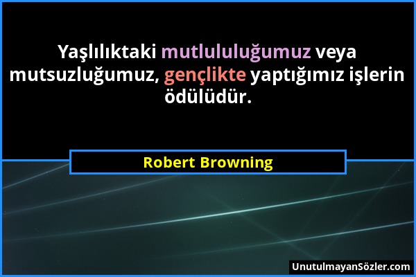 Robert Browning - Yaşlılıktaki mutlululuğumuz veya mutsuzluğumuz, gençlikte yaptığımız işlerin ödülüdür....