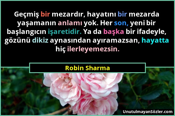 Robin Sharma - Geçmiş bir mezardır, hayatını bir mezarda yaşamanın anlamı yok. Her son, yeni bir başlangıcın işaretidir. Ya da başka bir ifadeyle, göz...