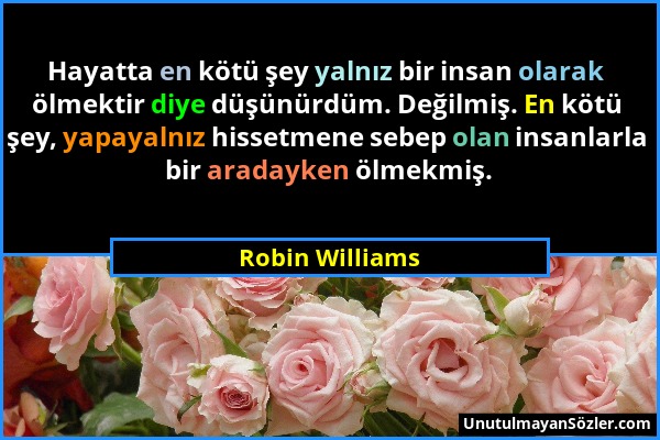 Robin Williams - Hayatta en kötü şey yalnız bir insan olarak ölmektir diye düşünürdüm. Değilmiş. En kötü şey, yapayalnız hissetmene sebep olan insanla...