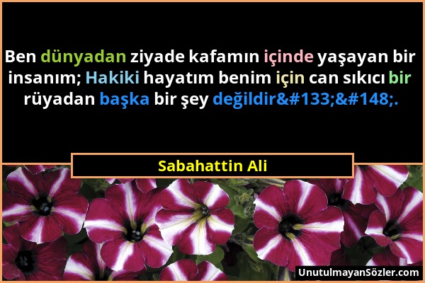 Sabahattin Ali - Ben dünyadan ziyade kafamın içinde yaşayan bir insanım; Hakiki hayatım benim için can sıkıcı bir rüyadan başka bir şey değildir…...