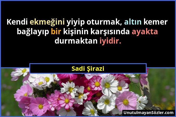 Sadi Şirazi - Kendi ekmeğini yiyip oturmak, altın kemer bağlayıp bir kişinin karşısında ayakta durmaktan iyidir....