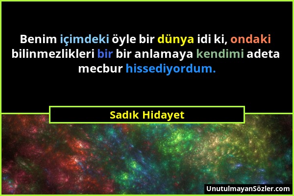 Sadık Hidayet - Benim içimdeki öyle bir dünya idi ki, ondaki bilinmezlikleri bir bir anlamaya kendimi adeta mecbur hissediyordum....