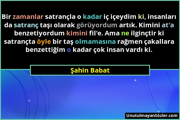 Şahin Babat - Bir zamanlar satrançla o kadar iç içeydim ki, insanları da satranç taşı olarak görüyordum artık. Kimini at'a benzetiyordum kimini fil'e....