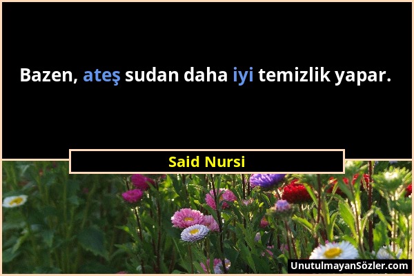 Said Nursi - Bazen, ateş sudan daha iyi temizlik yapar....