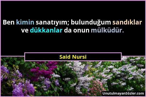 Said Nursi - Ben kimin sanatıyım; bulunduğum sandıklar ve dükkanlar da onun mülküdür....