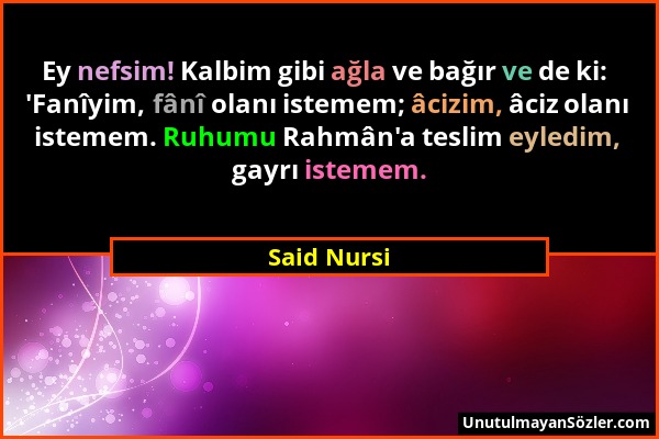 Said Nursi - Ey nefsim! Kalbim gibi ağla ve bağır ve de ki: 'Fanîyim, fânî olanı istemem; âcizim, âciz olanı istemem. Ruhumu Rahmân'a teslim eyledim,...