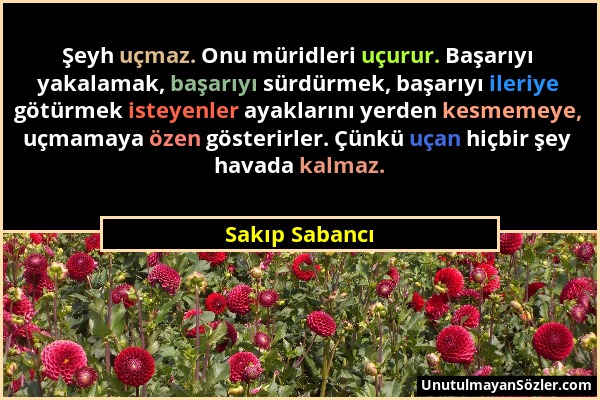 Sakıp Sabancı - Şeyh uçmaz. Onu müridleri uçurur. Başarıyı yakalamak, başarıyı sürdürmek, başarıyı ileriye götürmek isteyenler ayaklarını yerden kesme...