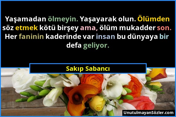 Sakıp Sabancı - Yaşamadan ölmeyin. Yaşayarak olun. Ölümden söz etmek kötü birşey ama, ölüm mukadder son. Her faninin kaderinde var insan bu dünyaya bi...