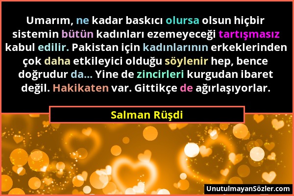 Salman Rüşdi - Umarım, ne kadar baskıcı olursa olsun hiçbir sistemin bütün kadınları ezemeyeceği tartışmasız kabul edilir. Pakistan için kadınlarının...