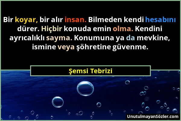 Şemsi Tebrizi - Bir koyar, bir alır insan. Bilmeden kendi hesabını dürer. Hiçbir konuda emin olma. Kendini ayrıcalıklı sayma. Konumuna ya da mevkine,...