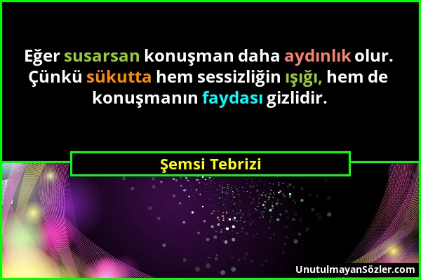 Şemsi Tebrizi - Eğer susarsan konuşman daha aydınlık olur. Çünkü sükutta hem sessizliğin ışığı, hem de konuşmanın faydası gizlidir....