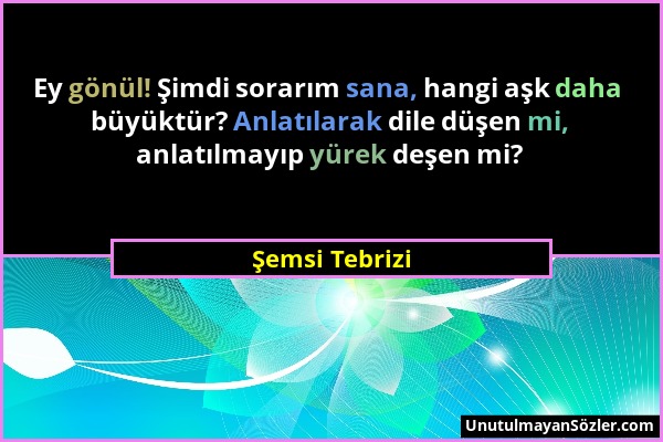 Şemsi Tebrizi - Ey gönül! Şimdi sorarım sana, hangi aşk daha büyüktür? Anlatılarak dile düşen mi, anlatılmayıp yürek deşen mi?...