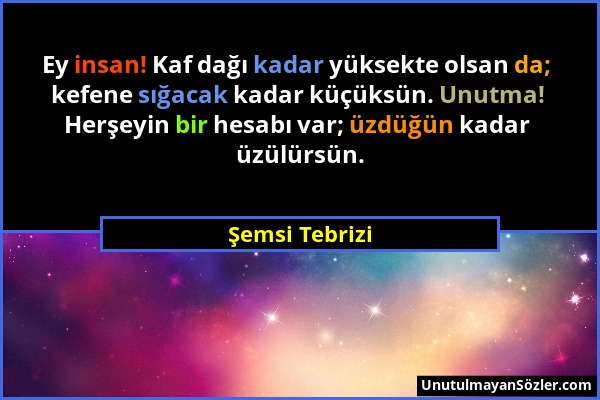 Şemsi Tebrizi - Ey insan! Kaf dağı kadar yüksekte olsan da; kefene sığacak kadar küçüksün. Unutma! Herşeyin bir hesabı var; üzdüğün kadar üzülürsün....