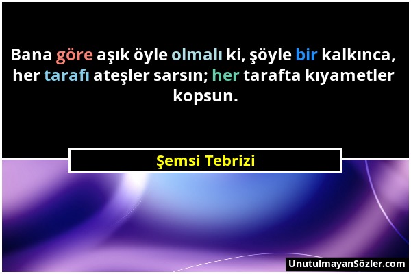 Şemsi Tebrizi - Bana göre aşık öyle olmalı ki, şöyle bir kalkınca, her tarafı ateşler sarsın; her tarafta kıyametler kopsun....