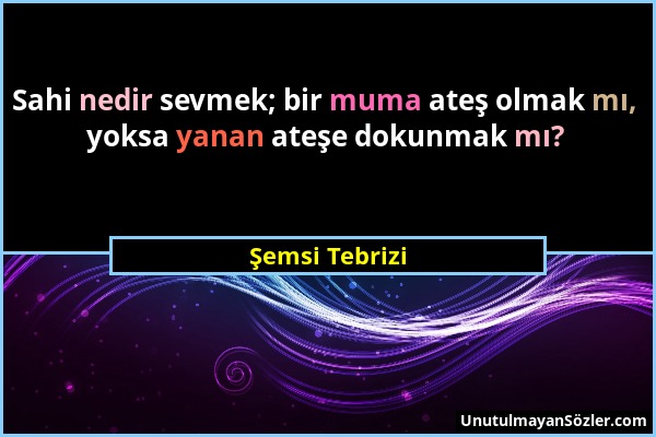 Şemsi Tebrizi - Sahi nedir sevmek; bir muma ateş olmak mı, yoksa yanan ateşe dokunmak mı?...
