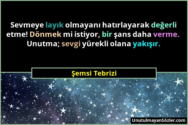 Şemsi Tebrizi - Sevmeye layık olmayanı hatırlayarak değerli etme! Dönmek mi istiyor, bir şans daha verme. Unutma; sevgi yürekli olana yakışır....