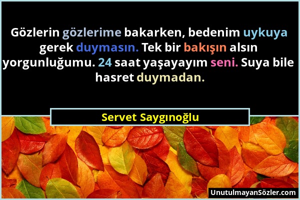 Servet Saygınoğlu - Gözlerin gözlerime bakarken, bedenim uykuya gerek duymasın. Tek bir bakışın alsın yorgunluğumu. 24 saat yaşayayım seni. Suya bile...