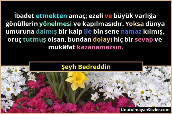 Şeyh Bedreddin - İbadet etmekten amaç; ezeli ve büyük varlığa gönüllerin yönelmesi ve kapılmasıdır. Yoksa dünya umuruna dalmış bir kalp ile bin sene n...