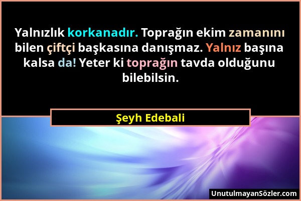 Şeyh Edebali - Yalnızlık korkanadır. Toprağın ekim zamanını bilen çiftçi başkasına danışmaz. Yalnız başına kalsa da! Yeter ki toprağın tavda olduğunu...