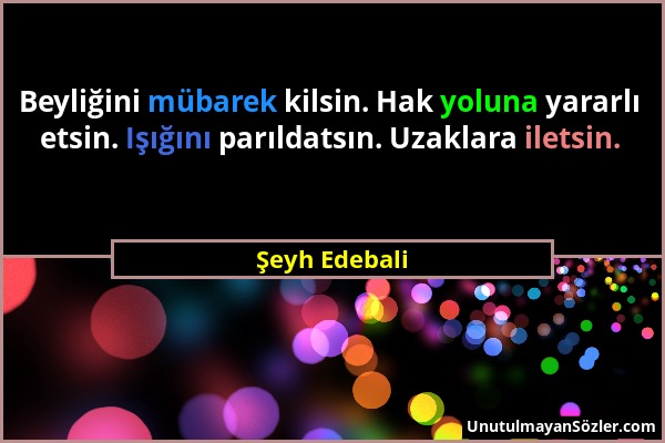 Şeyh Edebali - Beyliğini mübarek kilsin. Hak yoluna yararlı etsin. Işığını parıldatsın. Uzaklara iletsin....