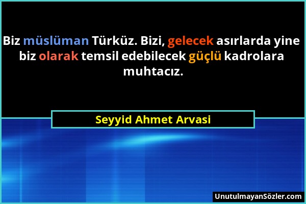 Seyyid Ahmet Arvasi - Biz müslüman Türküz. Bizi, gelecek asırlarda yine biz olarak temsil edebilecek güçlü kadrolara muhtacız....
