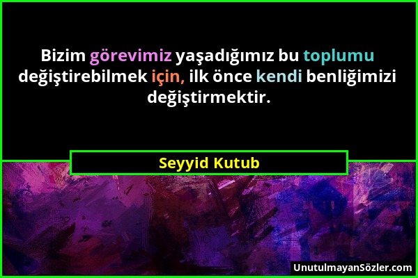 Seyyid Kutub - Bizim görevimiz yaşadığımız bu toplumu değiştirebilmek için, ilk önce kendi benliğimizi değiştirmektir....