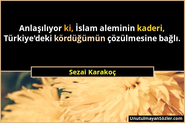 Sezai Karakoç - Anlaşılıyor ki, İslam aleminin kaderi, Türkiye'deki kördüğümün çözülmesine bağlı....