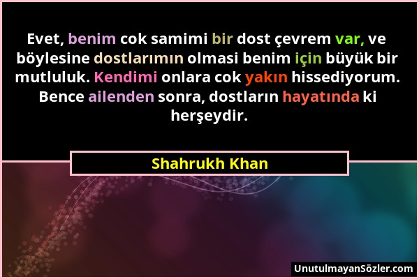 Shahrukh Khan - Evet, benim cok samimi bir dost çevrem var, ve böylesine dostlarımın olmasi benim için büyük bir mutluluk. Kendimi onlara cok yakın hi...
