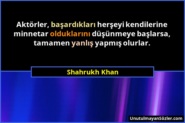 Shahrukh Khan - Aktörler, başardıkları herşeyi kendilerine minnetar olduklarını düşünmeye başlarsa, tamamen yanlış yapmış olurlar....