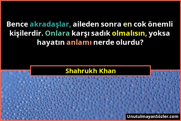 Shahrukh Khan - Bence akradaşlar, aileden sonra en cok önemli kişilerdir. Onlara karşı sadık olmalısın, yoksa hayatın anlamı nerde olurdu?...