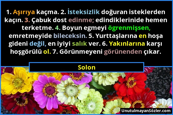 Solon - 1. Aşırıya kaçma. 2. İsteksizlik doğuran isteklerden kaçın. 3. Çabuk dost edinme; edindiklerinide hemen terketme. 4. Boyun egmeyi ögrenmişsen,...