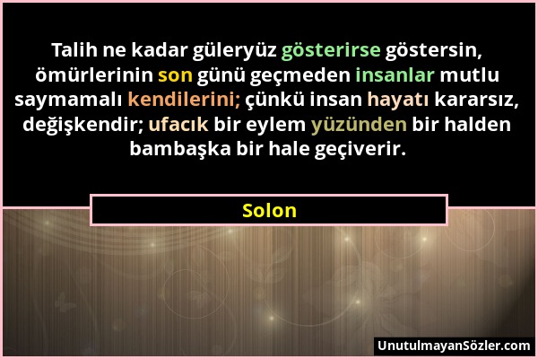 Solon - Talih ne kadar güleryüz gösterirse göstersin, ömürlerinin son günü geçmeden insanlar mutlu saymamalı kendilerini; çünkü insan hayatı kararsız,...