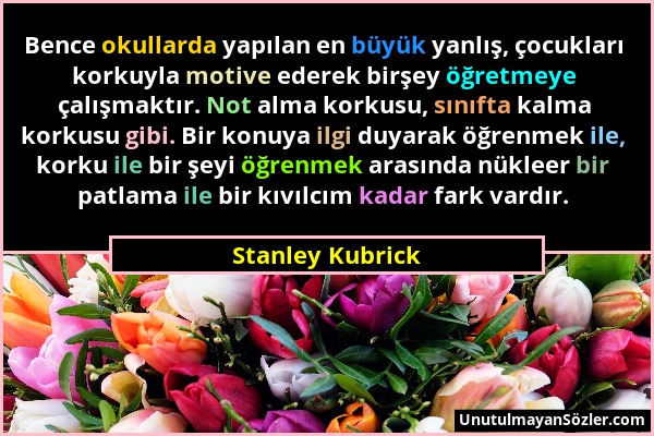 Stanley Kubrick - Bence okullarda yapılan en büyük yanlış, çocukları korkuyla motive ederek birşey öğretmeye çalışmaktır. Not alma korkusu, sınıfta ka...