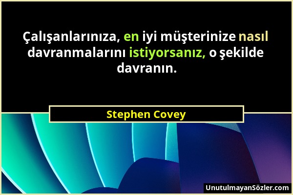 Stephen Covey - Çalışanlarınıza, en iyi müşterinize nasıl davranmalarını istiyorsanız, o şekilde davranın....