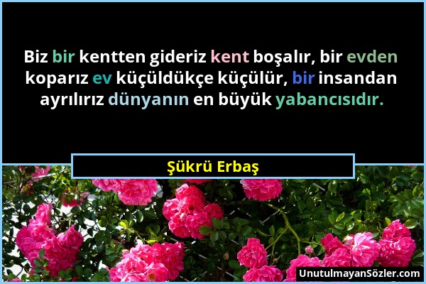 Şükrü Erbaş - Biz bir kentten gideriz kent boşalır, bir evden koparız ev küçüldükçe küçülür, bir insandan ayrılırız dünyanın en büyük yabancısıdır....