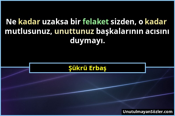 Şükrü Erbaş - Ne kadar uzaksa bir felaket sizden, o kadar mutlusunuz, unuttunuz başkalarının acısını duymayı....