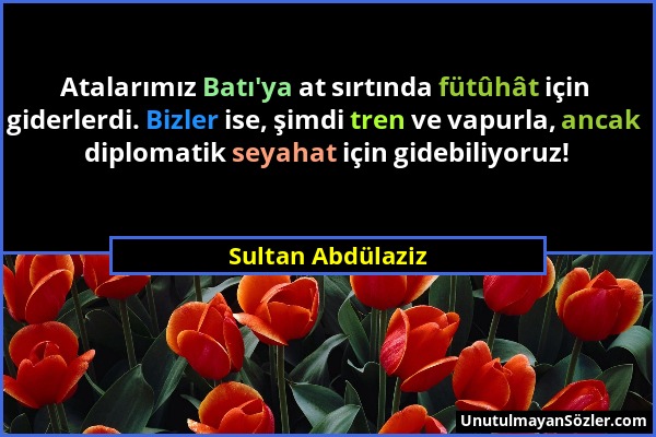 Sultan Abdülaziz - Atalarımız Batı'ya at sırtında fütûhât için giderlerdi. Bizler ise, şimdi tren ve vapurla, ancak diplomatik seyahat için gidebiliyo...