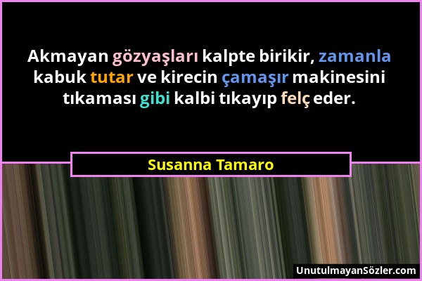 Susanna Tamaro - Akmayan gözyaşları kalpte birikir, zamanla kabuk tutar ve kirecin çamaşır makinesini tıkaması gibi kalbi tıkayıp felç eder....