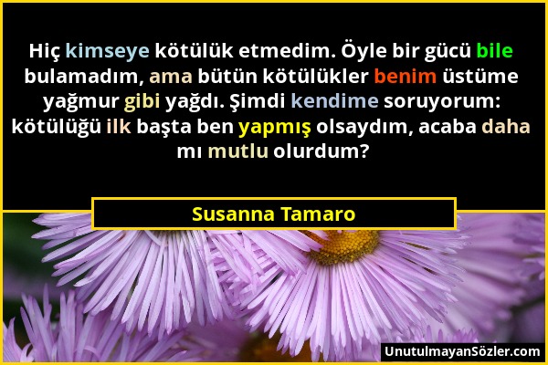 Susanna Tamaro - Hiç kimseye kötülük etmedim. Öyle bir gücü bile bulamadım, ama bütün kötülükler benim üstüme yağmur gibi yağdı. Şimdi kendime soruyor...