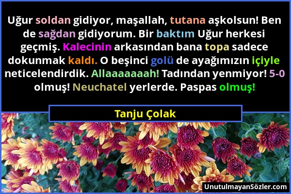 Tanju Çolak - Uğur soldan gidiyor, maşallah, tutana aşkolsun! Ben de sağdan gidiyorum. Bir baktım Uğur herkesi geçmiş. Kalecinin arkasından bana topa...